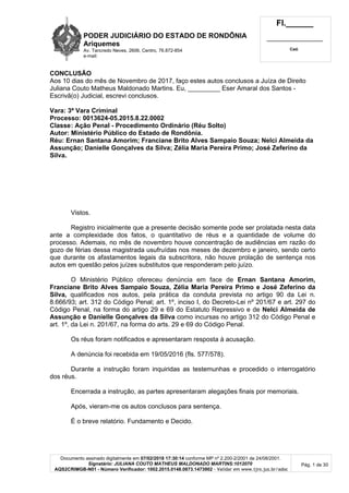 PODER JUDICIÁRIO DO ESTADO DE RONDÔNIA
Ariquemes
Av. Tancredo Neves, 2606, Centro, 76.872-854
e-mail:
Fl.______
_________________________
Cad.
Documento assinado digitalmente em 07/02/2018 17:30:14 conforme MP nº 2.200-2/2001 de 24/08/2001.
Signatário: JULIANA COUTO MATHEUS MALDONADO MARTINS:1012070
AQS2CRIMGB-N01 - Número Verificador: 1002.2015.0148.0873.1473902 - Validar em www.tjro.jus.br/adoc
Pág. 1 de 30
CONCLUSÃO
Aos 10 dias do mês de Novembro de 2017, faço estes autos conclusos a Juíza de Direito
Juliana Couto Matheus Maldonado Martins. Eu, _________ Eser Amaral dos Santos -
Escrivã(o) Judicial, escrevi conclusos.
Vara: 3ª Vara Criminal
Processo: 0013624-05.2015.8.22.0002
Classe: Ação Penal - Procedimento Ordinário (Réu Solto)
Autor: Ministério Público do Estado de Rondônia.
Réu: Ernan Santana Amorim; Franciane Brito Alves Sampaio Souza; Nelci Almeida da
Assunção; Danielle Gonçalves da Silva; Zélia Maria Pereira Primo; José Zeferino da
Silva.
Vistos.
Registro inicialmente que a presente decisão somente pode ser prolatada nesta data
ante a complexidade dos fatos, o quantitativo de réus e a quantidade de volume do
processo. Ademais, no mês de novembro houve concentração de audiências em razão do
gozo de férias dessa magistrada usufruídas nos meses de dezembro e janeiro, sendo certo
que durante os afastamentos legais da subscritora, não houve prolação de sentença nos
autos em questão pelos juízes substitutos que responderam pelo juízo.
O Ministério Público ofereceu denúncia em face de Ernan Santana Amorim,
Franciane Brito Alves Sampaio Souza, Zélia Maria Pereira Primo e José Zeferino da
Silva, qualificados nos autos, pela prática da conduta prevista no artigo 90 da Lei n.
8.666/93; art. 312 do Código Penal; art. 1º, inciso I, do Decreto-Lei nº 201/67 e art. 297 do
Código Penal, na forma do artigo 29 e 69 do Estatuto Repressivo e de Nelci Almeida de
Assunção e Danielle Gonçalves da Silva como incursas no artigo 312 do Código Penal e
art. 1º, da Lei n. 201/67, na forma do arts. 29 e 69 do Código Penal.
Os réus foram notificados e apresentaram resposta à acusação.
A denúncia foi recebida em 19/05/2016 (fls. 577/578).
Durante a instrução foram inquiridas as testemunhas e procedido o interrogatório
dos réus.
Encerrada a instrução, as partes apresentaram alegações finais por memoriais.
Após, vieram-me os autos conclusos para sentença.
É o breve relatório. Fundamento e Decido.
 