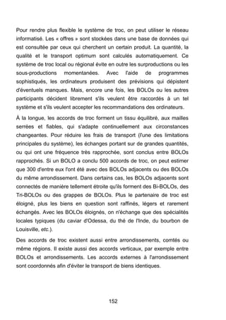 Pour rendre plus flexible le système de troc, on peut utiliser le réseau 
informatisé. Les « offres » sont stockées dans une base de données qui 
est consultée par ceux qui cherchent un certain produit. La quantité, la 
qualité et le transport optimum sont calculés automatiquement. Ce 
système de troc local ou régional évite en outre les surproductions ou les 
sous-productions momentanées. Avec l'aide de programmes 
sophistiqués, les ordinateurs produisent des prévisions qui dépistent 
d'éventuels manques. Mais, encore une fois, les BOLOs ou les autres 
participants décident librement s'ils veulent être raccordés à un tel 
système et s'ils veulent accepter les recommandations des ordinateurs. 
À la longue, les accords de troc forment un tissu équilibré, aux mailles 
serrées et fiables, qui s'adapte continuellement aux circonstances 
changeantes. Pour réduire les frais de transport (l'une des limitations 
principales du système), les échanges portant sur de grandes quantités, 
ou qui ont une fréquence très rapprochée, sont conclus entre BOLOs 
rapprochés. Si un BOLO a conclu 500 accords de troc, on peut estimer 
que 300 d'entre eux l'ont été avec des BOLOs adjacents ou des BOLOs 
du même arrondissement. Dans certains cas, les BOLOs adjacents sont 
connectés de manière tellement étroite qu'ils forment des Bi-BOLOs, des 
Tri-BOLOs ou des grappes de BOLOs. Plus le partenaire de troc est 
éloigné, plus les biens en question sont raffinés, légers et rarement 
échangés. Avec les BOLOs éloignés, on n'échange que des spécialités 
locales typiques (du caviar d'Odessa, du thé de l'Inde, du bourbon de 
Louisville, etc.). 
Des accords de troc existent aussi entre arrondissements, comtés ou 
même régions. Il existe aussi des accords verticaux, par exemple entre 
BOLOs et arrondissements. Les accords externes à l'arrondissement 
sont coordonnés afin d'éviter le transport de biens identiques. 
152 
 