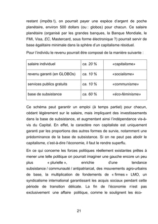 restant (impôts !), on pourrait payer une espèce d’argent de poche 
planétaire, environ 500 dollars (ou : globos) pour chacun. Ce salaire 
planétaire (organisé par les grandes banques, la Banque Mondiale, le 
FMI, Visa, EC, Mastercard, sous forme électronique ?) pourrait servir de 
base égalitaire minimale dans la sphère d’un capitalisme résiduel. 
Pour l’individu le revenu pourrait être composé de la manière suivante : 
salaire individuel ca. 20 % «capitalisme» 
revenu garanti (en GLOBOs) ca. 10 % «socialisme» 
services publics gratuits ca. 10 % «communisme» 
base de subsistance ca. 60 % «éco-féminisme» 
Ce schéma peut garantir un emploi (à temps partiel) pour chacun, 
cédant légèrement sur le salaire, mais impliquant des investissements 
dans la base de subsistance, et augmentant ainsi l’indépendance vis-à-vis 
du Capital. En effet, le caractère non capitaliste est uniquement 
garanti par les proportions des autres formes de survie, notamment une 
prédominance de la base de subsistance. Si on ne peut pas abolir le 
capitalisme, c’est-à-dire l’économie, il faut le rendre superflu. 
En ce qui concerne les forces politiques réellement existantes prêtes à 
mener une telle politique on pourrait imaginer une gauche encore un peu 
plus « plurielle », enrichie d’une tendance 
subsistance / communauté / antipatriarcat, des mouvements agro-urbains 
de base, la multiplication de fondements de « firmes » LMO, un 
syndicalisme international garantissant les acquis sociaux pendant cette 
période de transition délicate. La fin de l’économie n’est pas 
exclusivement une affaire politique, comme le soulignent les éco- 
21 
 