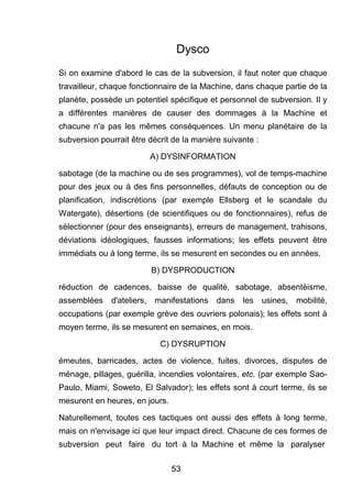Dysco 
Si on examine d'abord le cas de la subversion, il faut noter que chaque 
travailleur, chaque fonctionnaire de la Machine, dans chaque partie de la 
planète, possède un potentiel spécifique et personnel de subversion. Il y 
a différentes manières de causer des dommages à la Machine et 
chacune n'a pas les mêmes conséquences. Un menu planétaire de la 
subversion pourrait être décrit de la manière suivante : 
A) DYSINFORMATION 
sabotage (de la machine ou de ses programmes), vol de temps-machine 
pour des jeux ou à des fins personnelles, défauts de conception ou de 
planification, indiscrétions (par exemple Ellsberg et le scandale du 
Watergate), désertions (de scientifiques ou de fonctionnaires), refus de 
sélectionner (pour des enseignants), erreurs de management, trahisons, 
déviations idéologiques, fausses informations; les effets peuvent être 
immédiats ou à long terme, ils se mesurent en secondes ou en années. 
B) DYSPRODUCTION 
réduction de cadences, baisse de qualité, sabotage, absentéisme, 
assemblées d'ateliers, manifestations dans les usines, mobilité, 
occupations (par exemple grève des ouvriers polonais); les effets sont à 
moyen terme, ils se mesurent en semaines, en mois. 
C) DYSRUPTION 
émeutes, barricades, actes de violence, fuites, divorces, disputes de 
ménage, pillages, guérilla, incendies volontaires, etc. (par exemple Sao- 
Paulo, Miami, Soweto, El Salvador); les effets sont à court terme, ils se 
mesurent en heures, en jours. 
Naturellement, toutes ces tactiques ont aussi des effets à long terme, 
mais on n'envisage ici que leur impact direct. Chacune de ces formes de 
subversion peut faire du tort à la Machine et même la paralyser 
53 
 