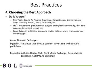 Best Practices
4. Choosing the Best Approach
• Do it Yourself
   – Free Tools: Google Ad Planner, Quantcast, Compete.com, Search Engines,
     Open Directory Project, Alexa, Technorati, etc.
   – Pro’s: Inexpensive, great for small budgets or single site advertising, first hand
     exposure to content, layout, etc.
   – Con’s: Primarily subjective approach, limited data accuracy, time consuming,
     limited scope.

   About Open Ad Exchanges:
   Digital marketplaces that directly connect advertisers with content
   publishers.

   Examples: AdBrite, DoubleClick, Right Media Exchange, Datran Media
             Exchange, ADSDAQ Ad Exchange.
 