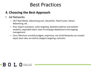 Best Practices
4. Choosing the Best Approach
• Ad Networks
   – 24/7 Real Media, Advertising.com, ValueClick, Tribal Fusion, Yahoo!
     Advertising, etc.
   – Pros: Expert assistance, niche targeting, detailed audience and website
     analytics, expanded reach, ease of campaign deployment and ongoing
     management.
   – Cons: Minimum monthly budgets, expensive, not all Ad Networks are created
     equal, best rates are tied to category targeting, contracts.
 