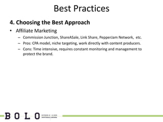 Best Practices
4. Choosing the Best Approach
• Affiliate Marketing
   – Commission Junction, ShareASale, Link Share, PepperJam Network, etc.
   – Pros: CPA model, niche targeting, work directly with content producers.
   – Cons: Time intensive, requires constant monitoring and management to
     protect the brand.
 