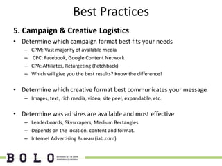 Best Practices
5. Campaign & Creative Logistics
• Determine which campaign format best fits your needs
   –   CPM: Vast majority of available media
   –   CPC: Facebook, Google Content Network
   –   CPA: Affiliates, Retargeting (Fetchback)
   –   Which will give you the best results? Know the difference!

• Determine which creative format best communicates your message
   – Images, text, rich media, video, site peel, expandable, etc.

• Determine was ad sizes are available and most effective
   – Leaderboards, Skyscrapers, Medium Rectangles
   – Depends on the location, content and format.
   – Internet Advertising Bureau (iab.com)
 