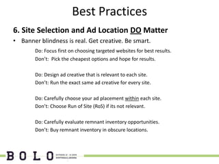 Best Practices
6. Site Selection and Ad Location DO Matter
• Banner blindness is real. Get creative. Be smart.
        Do: Focus first on choosing targeted websites for best results.
        Don’t: Pick the cheapest options and hope for results.

        Do: Design ad creative that is relevant to each site.
        Don’t: Run the exact same ad creative for every site.

        Do: Carefully choose your ad placement within each site.
        Don’t: Choose Run of Site (RoS) if its not relevant.

        Do: Carefully evaluate remnant inventory opportunities.
        Don’t: Buy remnant inventory in obscure locations.
 