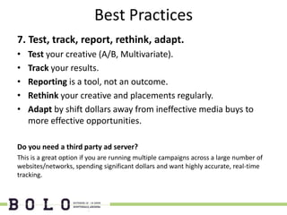 Best Practices
7. Test, track, report, rethink, adapt.
•   Test your creative (A/B, Multivariate).
•   Track your results.
•   Reporting is a tool, not an outcome.
•   Rethink your creative and placements regularly.
•   Adapt by shift dollars away from ineffective media buys to
    more effective opportunities.

Do you need a third party ad server?
This is a great option if you are running multiple campaigns across a large number of
websites/networks, spending significant dollars and want highly accurate, real-time
tracking.
 