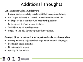 Additional Thoughts
When working with an Ad Network:
• Do your own research to supplement their recommendations.
• Ask or quantitative data to support their recommendations.
• Be prepared to ask and answer important questions.
• Be transparent, share your objectives.
• Treat them as a trusted resource.
• Negotiate the best possible price but be realistic.

Consider hiring or contracting an expert media planner/buyer when:
• Dealing with very large complex, high dollar national campaigns
• Building in-house expertise
• Pitching new business
• Looking for fresh ideas
 
