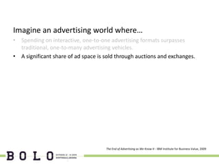 Imagine an advertising world where…
• Spending on interactive, one-to-one advertising formats surpasses
  traditional, one-to-many advertising vehicles.
• A significant share of ad space is sold through auctions and exchanges.




                                     The End of Advertising as We Know It - IBM Institute for Business Value, 2009
 