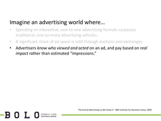 Imagine an advertising world where…
• Spending on interactive, one-to-one advertising formats surpasses
  traditional, one-to-many advertising vehicles.
• A significant share of ad space is sold through auctions and exchanges.
• Advertisers know who viewed and acted on an ad, and pay based on real
  impact rather than estimated “impressions.”




                                    The End of Advertising as We Know It - IBM Institute for Business Value, 2009
 