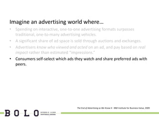 Imagine an advertising world where…
• Spending on interactive, one-to-one advertising formats surpasses
  traditional, one-to-many advertising vehicles.
• A significant share of ad space is sold through auctions and exchanges.
• Advertisers know who viewed and acted on an ad, and pay based on real
  impact rather than estimated “impressions.”
• Consumers self-select which ads they watch and share preferred ads with
  peers.




                                   The End of Advertising as We Know It - IBM Institute for Business Value, 2009
 