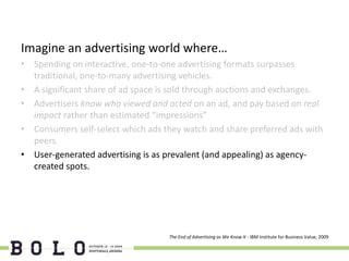 Imagine an advertising world where…
• Spending on interactive, one-to-one advertising formats surpasses
  traditional, one-to-many advertising vehicles.
• A significant share of ad space is sold through auctions and exchanges.
• Advertisers know who viewed and acted on an ad, and pay based on real
  impact rather than estimated “impressions”
• Consumers self-select which ads they watch and share preferred ads with
  peers.
• User-generated advertising is as prevalent (and appealing) as agency-
  created spots.




                                   The End of Advertising as We Know It - IBM Institute for Business Value, 2009
 