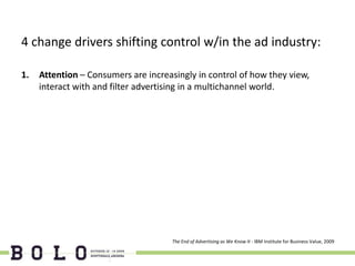 4 change drivers shifting control w/in the ad industry:

1.   Attention – Consumers are increasingly in control of how they view,
     interact with and filter advertising in a multichannel world.




                                      The End of Advertising as We Know It - IBM Institute for Business Value, 2009
 