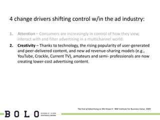 4 change drivers shifting control w/in the ad industry:

1.   Attention – Consumers are increasingly in control of how they view,
     interact with and filter advertising in a multichannel world.
2.   Creativity – Thanks to technology, the rising popularity of user-generated
     and peer-delivered content, and new ad revenue-sharing models (e.g.,
     YouTube, Crackle, Current TV), amateurs and semi- professionals are now
     creating lower-cost advertising content.




                                      The End of Advertising as We Know It - IBM Institute for Business Value, 2009
 