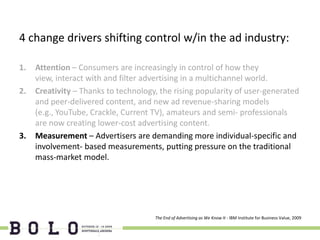 4 change drivers shifting control w/in the ad industry:

1.   Attention – Consumers are increasingly in control of how they
     view, interact with and filter advertising in a multichannel world.
2.   Creativity – Thanks to technology, the rising popularity of user-generated
     and peer-delivered content, and new ad revenue-sharing models
     (e.g., YouTube, Crackle, Current TV), amateurs and semi- professionals
     are now creating lower-cost advertising content.
3.   Measurement – Advertisers are demanding more individual-specific and
     involvement- based measurements, putting pressure on the traditional
     mass-market model.




                                      The End of Advertising as We Know It - IBM Institute for Business Value, 2009
 