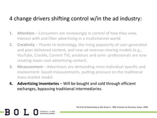4 change drivers shifting control w/in the ad industry:

1.   Attention – Consumers are increasingly in control of how they view,
     interact with and filter advertising in a multichannel world.
2.   Creativity – Thanks to technology, the rising popularity of user-generated
     and peer-delivered content, and new ad revenue-sharing models (e.g.,
     YouTube, Crackle, Current TV), amateurs and semi- professionals are now
     creating lower-cost advertising content.
3.   Measurement – Advertisers are demanding more individual-specific and
     involvement- based measurements, putting pressure on the traditional
     mass-market model.
4.   Advertising inventories – Will be bought and sold through efficient
     exchanges, bypassing traditional intermediaries.



                                      The End of Advertising as We Know It - IBM Institute for Business Value, 2009
 