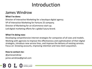Introduction
James Windrow
What I’ve done:
Director of Interactive Marketing for a boutique digital agency.
VP of Interactive Marketing for Fortune 25 company.
Director of Marketing for an eCommerce start-up.
Led digital marketing efforts for a global luxury brand.

What I’m doing now:
Developing comprehensive internet strategies for companies of all sizes and models.
Working with agencies to improve the effectiveness and sophistication of their digital
strategies, introduce new service lines, and improve the delivery of existing services.
Focus on: Growing accounts, improving retention and new client acquisition.

How to contact me:
@jameswindrow
james.windrow@gmail.com
 