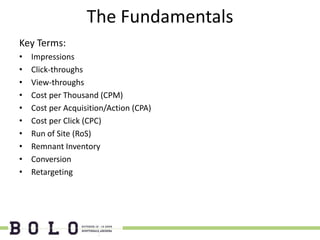 The Fundamentals
Key Terms:
•   Impressions
•   Click-throughs
•   View-throughs
•   Cost per Thousand (CPM)
•   Cost per Acquisition/Action (CPA)
•   Cost per Click (CPC)
•   Run of Site (RoS)
•   Remnant Inventory
•   Conversion
•   Retargeting
 