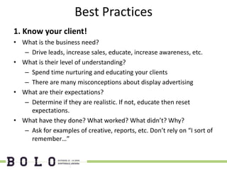 Best Practices
1. Know your client!
• What is the business need?
  – Drive leads, increase sales, educate, increase awareness, etc.
• What is their level of understanding?
  – Spend time nurturing and educating your clients
  – There are many misconceptions about display advertising
• What are their expectations?
  – Determine if they are realistic. If not, educate then reset
    expectations.
• What have they done? What worked? What didn’t? Why?
  – Ask for examples of creative, reports, etc. Don’t rely on “I sort of
    remember…”
 