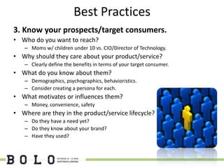 Best Practices
3. Know your prospects/target consumers.
• Who do you want to reach?
   – Moms w/ children under 10 vs. CIO/Director of Technology.
• Why should they care about your product/service?
   – Clearly define the benefits in terms of your target consumer.
• What do you know about them?
   – Demographics, psychographics, behavioristics.
   – Consider creating a persona for each.
• What motivates or influences them?
   – Money, convenience, safety
• Where are they in the product/service lifecycle?
   – Do they have a need yet?
   – Do they know about your brand?
   – Have they used?
 