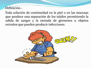 Definición.-
Toda solución de continuidad en la piel o en las mucosas
que produce una separación de los tejidos permitiendo la
salida de sangre y la entrada de gérmenes u objetos
extraños que pueden producir infecciones.
 