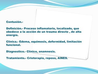 Contusión.-
Definición.- Proceso inflamatorio, localizado, que
obedece a la acción de un trauma directo , de alta
energía.
Clínica.- Edema, equimosis, deformidad, limitación
funcional.
Diagnostico.- Clínico, anamnesis.
Tratamiento.- Crioterapia, reposo, AINES.
 