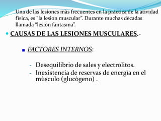 Una de las lesiones màs frecuentes en la pràctica de la atividad
fìsica, es “la lesion muscular”. Durante muchas dècadas
llamada “lesiòn fantasma”.
 CAUSAS DE LAS LESIONES MUSCULARES.-
FACTORES INTERNOS:
– Desequilibrio de sales y electrolitos.
– Inexistencia de reservas de energìa en el
mùsculo (glucògeno) .
 