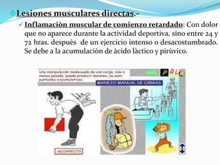 Lesiones musculares directas.-
 Inflamaciòn muscular de comienzo retardado: Con dolor
que no aparece durante la actividad deportiva, sino entre 24 y
72 hras. despuès de un ejercicio intenso o desacostumbrado.
Se debe a la acumulaciòn de àcido làctico y pirùvico.
 
