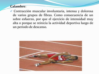 Calambre:
 Contracciòn muscular involuntaria, intensa y dolorosa
de varios grupos de fibras. Como consecuencia de un
sobre esfuerzo, por que el ejercicio de intensidad muy
alta o porque se reinicia la actividad deportiva luego de
un periodo de descanso.
 