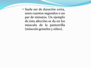  Suele ser de duraciòn corta,
unos cuantos segundos o un
par de minutos. Un ejemplo
de èsta afecciòn se da en los
mùsculo de la pantorrilla
(mùsculo gemelos y sòleo).
 