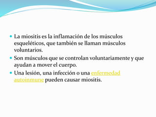  La miositis es la inflamación de los músculos
esqueléticos, que también se llaman músculos
voluntarios.
 Son músculos que se controlan voluntariamente y que
ayudan a mover el cuerpo.
 Una lesión, una infección o una enfermedad
autoinmune pueden causar miositis.
 