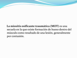 La miositis osificante traumática (MOT) es una
secuela en la que existe formación de hueso dentro del
músculo como resultado de una lesión, generalmente
por contusión.
 