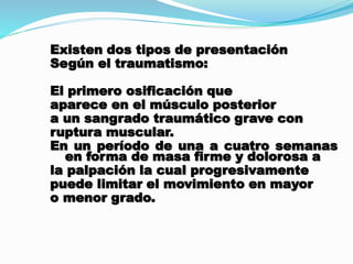 Existen dos tipos de presentación
Según el traumatismo:
El primero osificación que
aparece en el músculo posterior
a un sangrado traumático grave con
ruptura muscular.
En un período de una a cuatro semanas
en forma de masa firme y dolorosa a
la palpación la cual progresivamente
puede limitar el movimiento en mayor
o menor grado.
 