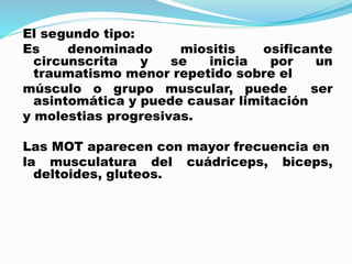 El segundo tipo:
Es denominado miositis osificante
circunscrita y se inicia por un
traumatismo menor repetido sobre el
músculo o grupo muscular, puede ser
asintomática y puede causar limitación
y molestias progresivas.
Las MOT aparecen con mayor frecuencia en
la musculatura del cuádriceps, biceps,
deltoides, gluteos.
 