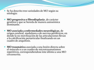  Se ha descrito tres variedades de MO según su
etiologia:
 MO progresiva o fibrodisplasia ,de carácter
genético y que se hereda de manera autosómica
dominante.
 MO asociada a enfermedades neurológicas, de
origen cerebral, medulares o de nervios periféricos, en
donde la no movilización de las articulaciones llevan
a la calcificación periarticular finalizando en un
cuadro de anquilosis.
 MO traumática asociada a una lesión directa sobre
el músculo o a un cuadro de microtraumatismos
repetitivos, correspondiendose éste último a una MO
circunscrita.
 