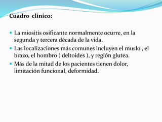Cuadro clinico:
 La miositis osificante normalmente ocurre, en la
segunda y tercera década de la vida.
 Las localizaciones más comunes incluyen el muslo , el
brazo, el hombro ( deltoides ), y región glutea.
 Más de la mitad de los pacientes tienen dolor,
limitación funcional, deformidad.
 