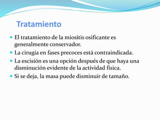 Tratamiento
 El tratamiento de la miositis osificante es
generalmente conservador.
 La cirugía en fases precoces está contraindicada.
 La escisión es una opción después de que haya una
disminución evidente de la actividad fisica.
 Si se deja, la masa puede disminuir de tamaño.
 