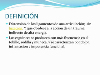 DEFINICIÓN
 Distensión de los ligamentos de una articulación; sin
luxación. Y que obedece a la acción de un trauma
indirecto de alta energia.
 Los esguinces se producen con más frecuencia en el
tobillo, rodilla y muñeca, y se caracterizan por dolor,
inflamación e impotencia funcional.
 