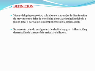  DEFINICION
 Viene (del griego αγκυλος, soldadura o atadura)es la disminución
de movimiento o falta de movilidad de una articulación debido a
fusión total o parcial de los componentes de la articulación.
 Se presenta cuando en alguna articulación hay gran inflamación y
destrucción de la superficie articular del hueso.
 