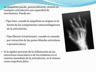  La anquilosis puede, potencialmente, ocurrir en
cualquier articulación con capacidad de
movimiento. Puede ser:
- Tipo óseo, cuando la anquilosis se origina en la
fusión de los componentes osteocartilaginosos
de la articulación.
- Tipo fibrosis (cicatrizante), cuando es causada
por retracción de las partes blandas articulares
o periarticulares.
 Si la rigidez proviene de la inflamación de las
estructuras musculares o de los tendones en el
exterior inmediato de la articulación, se le conoce
como anquilosis falsa.
 