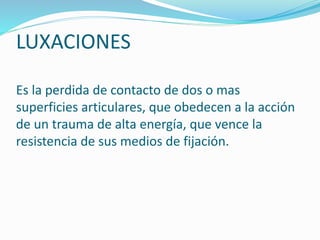 LUXACIONES
Es la perdida de contacto de dos o mas
superficies articulares, que obedecen a la acción
de un trauma de alta energía, que vence la
resistencia de sus medios de fijación.
 