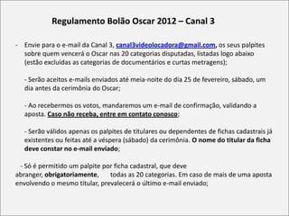 Regulamento Bolão Oscar 2012 – Canal 3

- Envie para o e-mail da Canal 3, canal3videolocadora@gmail.com, os seus palpites
  sobre quem vencerá o Oscar nas 20 categorias disputadas, listadas logo abaixo
  (estão excluídas as categorias de documentários e curtas metragens);

  - Serão aceitos e-mails enviados até meia-noite do dia 25 de fevereiro, sábado, um
  dia antes da cerimônia do Oscar;

  - Ao recebermos os votos, mandaremos um e-mail de confirmação, validando a
  aposta. Caso não receba, entre em contato conosco;

  - Serão válidos apenas os palpites de titulares ou dependentes de fichas cadastrais já
  existentes ou feitas até a véspera (sábado) da cerimônia. O nome do titular da ficha
  deve constar no e-mail enviado;

 - Só é permitido um palpite por ficha cadastral, que deve
abranger, obrigatoriamente,    todas as 20 categorias. Em caso de mais de uma aposta
envolvendo o mesmo titular, prevalecerá o último e-mail enviado;
 