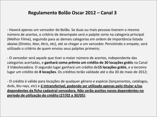 Regulamento Bolão Oscar 2012 – Canal 3


- Haverá apenas um vencedor do Bolão. Se duas ou mais pessoas tiverem o mesmo
número de acertos, o critério de desempate será o palpite certo na categoria principal
(Melhor Filme), seguindo para as demais categorias em ordem de importância listada
abaixo (Diretor, Ator, Atriz, etc), até se chegar a um vencedor. Persistindo o empate, será
utilizado o critério de quem enviou seus palpites primeiro;

- O vencedor será aquele que tiver o maior número de acertos, independente das
categorias acertadas, e ganhará como prêmio um crédito de 30 locações grátis na Canal
3 Videolocadora. O segundo lugar ganhará um crédito de15 locações grátis, e o terceiro
lugar um crédito de 8 locações. Os créditos terão validade até o dia 30 de maio de 2012;

- O crédito é válido para locações de qualquer gênero e espécie (lançamentos, catálogos,
dvds, blu-rays, etc) e é intransferível, podendo ser utilizado apenas pelo titular e/ou
dependentes da ficha cadastral vencedora. Não serão aceitos novos dependentes no
período de utilização do crédito (27/02 a 30/05);
 