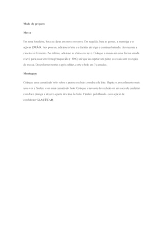 Modo de preparo
Massa
Em uma batedeira, bata as claras em neve e reserve. Em seguida, bata as gemas, a manteiga e o
açúcar UNIÃO. Aos poucos, adicione o leite e a farinha de trigo e continue batendo. Acrescente a
canela e o fermento. Por último, adicione as claras em neve. Coloque a massa em uma forma untada
e leve para assar em forno preaquecido (180ºC) até que ao espetar um palito este saia sem vestígios
de massa. Desenforme morno e após esfriar, corte o bolo em 3 camadas.
Montagem
Coloque uma camada do bolo sobre o prato e recheie com doce de leite. Repita o procedimento mais
uma vez e finalize com uma camada do bolo. Coloque o restante do recheio em um saco de confeitar
com bico pitanga e decore a parte de cima do bolo. Finalize polvilhando com açúcar de
confeiteiro GLAÇÚCAR.
 