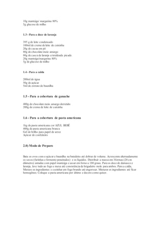 10g manteiga/ margarina 80%
5g glucose de milho
1.3 - Para o doce de laranja
395 g de leite condensado
100ml de creme de leite de caixinha
20g de cacau em pó
80g de chocolate meio amargo
80g de casca de laranja cristalizada picada
20g manteiga/margarina 80%
5g de glucose de milho
1.4 - Para a calda
200ml de água
50g de açúcar
5ml de extrato de baunilha
1.5 - Para a cobertura de ganache
400g de chocolate meio amargo derretido
200g de creme de leite de caixinha
1.6 - Para a cobertura de pasta americana
1kg de pasta americana cor AZUL BEBÊ
400g de pasta americana branca
Gel de brilho para papel de arroz
Açúcar de confeiteiro
2.0) Modo de Preparo
Bata os ovos com o açúcar e baunilha na batedeira até dobrar de volume. Acrescente alternadamente
os secos (farinhas e fermento peneirados) e os líquidos. Distribuir a massa em 3formas (20 cm
diâmetro) untadas com papel manteiga e assar em forno a 180 graus. Para os doce de damasco e
laranja, leve tudo ao fogo e mexa até consistência de brigadeiro mole para ambos. Para a calda,
Misture os ingredientes e cozinhar em fogo brando até engorssar. Misturar os ingredientes até ficar
homogêneo. Coloque a pasta americana por último e decore como quiser.
 