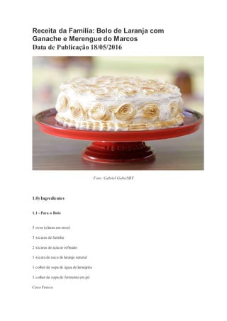 Receita da Família: Bolo de Laranja com
Ganache e Merengue do Marcos
Data de Publicação 18/05/2016
Foto: Gabriel Gabe/SBT
1.0) Ingredientes
1.1 - Para o Bolo
5 ovos (claras em neve)
3 xícaras de farinha
2 xícaras de açúcar refinado
1 xícara de suco de laranja natural
1 colher de sopa de água de laranjeira
1 colher de sopa de fermento em pó
Coco Fresco
 