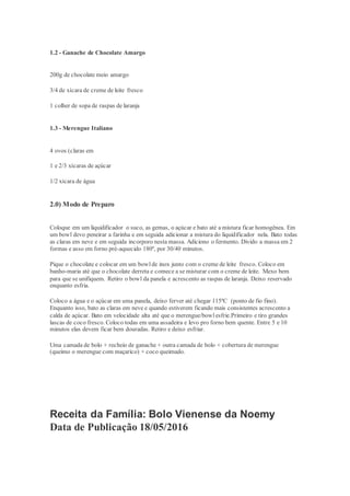 1.2 - Ganache de Chocolate Amargo
200g de chocolate meio amargo
3/4 de xícara de creme de leite fresco
1 colher de sopa de raspas de laranja
1.3 - Merengue Italiano
4 ovos (claras em
1 e 2/3 xícaras de açúcar
1/2 xícara de água
2.0) Modo de Preparo
Coloque em um liquidificador o suco, as gemas, o açúcar e bato até a mistura ficar homogênea. Em
um bowl devo peneirar a farinha e em seguida adicionar a mistura do liquidificador nela. Bato todas
as claras em neve e em seguida incorporo nesta massa. Adiciono o fermento. Divido a massa em 2
formas e asso em forno pré-aquecido 180º, por 30/40 minutos.
Pique o chocolate e colocar em um bowlde inox junto com o creme de leite fresco. Coloco em
banho-maria até que o chocolate derreta e comece a se misturar com o creme de leite. Mexo bem
para que se unifiquem. Retiro o bowl da panela e acrescento as raspas de laranja. Deixo reservado
enquanto esfria.
Coloco a água e o açúcar em uma panela, deixo ferver até chegar 115ºC (ponto de fio fino).
Enquanto isso, bato as claras em neve e quando estiverem ficando mais consistentes acrescento a
calda de açúcar. Bato em velocidade alta até que o merengue/bowlesfrie.Primeiro e tiro grandes
lascas de coco fresco. Coloco todas em uma assadeira e levo pro forno bem quente. Entre 5 e 10
minutos elas devem ficar bem douradas. Retiro e deixo esfriar.
Uma camada de bolo + recheio de ganache + outra camada de bolo + cobertura de merengue
(queimo o merengue com maçarico) + coco queimado.
Receita da Família: Bolo Vienense da Noemy
Data de Publicação 18/05/2016
 