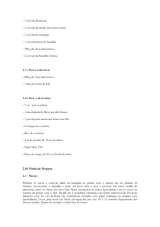 - 2 col(sp) de açúcar
- 2 col(sp) de amido (um pouco mais)
- 1 colchá de manteiga
- 1 colsobremesa de baunilha
- 200 g de chocolate branco
- 2 col(sp) de baunilha branca
1.3 - Para a cobertura:
- 800 g de chocolate branco
- 1 lata de creme de leite
1.4 - Para a decoração:
- 2 xic. açúcar gelado
- 1 pacotepasta de flores arcolor branca
- 1 pacotepasta americana branca arcolor
- 4 mangas de confeitar
- Bico de confeitar
- Tira de acetato de 10 cm de altura
- Papel filme PVC
- Disco de isopor de 20 cm (fundo de bolo)
2.0) Modo de Preparo
2.1 - Massa:
Peneirar os secos e reservar. Bater na batedeira as gemas com o açúcar por no mínimo 30
minutos. Acrescentar a baunilha e bater até ficar claro e leve e reservar. Em outra vasilha de
planetária, bater as claras em neve bem firme. Incorporar as claras intercalando com os secos na
mistura de gemas com o fuet. Dividir em 3 assadeiras redondas com fundo removível de 20 cm de
diâmetro com 03 cm de altura (de preferência) forradas com papel manteiga ou untadas com
desmoldante. Levar para assar em forno pré-aquecido por uns 10 a 15 minutos dependendo das
fôrmas usadas. Depois de assadas, esfriar fora da forma.
 
