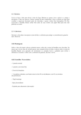 2.2 - Recheio:
Levar ao fogo o leite para ferver e tirar do fogo. Misturar as gemas com o açúcar e o amigo e
incorporar o leite aos poucos. Colocar metade do leite condensado e levar a mistura ao fogo para
cozinhar e engrossar. Incorpore parte do chocolate, a gosto e deixe ficar homogêneo. Por fim,
acrescente a baunilha. Deixar esfriar bem antes de usar. Cobrir com papel filme para não criar
película no creme.
2.3 - Cobertura:
Derreter o chocolate e incorporar creme de leite o suficiente para atingir a consistência de ganache
duro. Reservar.
3.0) Montagem:
Sobre o disco de isopor colocar a primeira massa, sobre ela o creme de baunilha com chocolate. Na
massa que vai em cima do recheio passar uma camada de doce de leite e colocar sobre o creme de
baunilha. Repetir essa operação até terminarem as camadas. Levar a geladeira para esfriar e
firmarem os recheios. Cobrir com a cobertura de ganache, decorar e servir.
4.0) Utensílios Necessários:
- 1 peneira normal
- 1 peneira com trama fina
- 2 bowls de batedeira
- 3 assadeiras redondas com fundo removível de 20 cm de diâmetro com 03 cm de altura
(de preferência)
- Papel manteiga
- Spray desmoldante
- Espátula para alisamento (decoração)
 