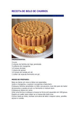 RECEITA DE BOLO DE CHURROS
Receita de Maria Odete Moura indicada pela amiga Miria Azevedo
INGREDIENTES:
3 ovos
2 xícaras de farinha de trigo peneirada
3 colheres de margarina
1/2 xícara de leite
1 xícara de açúcar
1/2 xícara de canela em pó
1 colher de sopa de fermento em pó
MODO DE PREPARO:
Bata as claras em neve e deixe-as separadas.
Junte a margarina, o açúcar e as gemas e bata bem.
Coloque a farinha peneirada e o leite aos poucos, mas não pare de bater
Acrescente a canela em pó e o fermento e misture bem.
Coloque as claras em neve.
Unte uma forma e coloque a massa no forno pré aquecido em 180 graus.
Espete um palito para saber se a massa não está crua.
Corte o bolo ao meio, recheie com doce de leite e depois cubra, polvilhe
açúcar e canela.
 