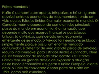 Países membros : Nafta é composto por apenas três países, e há um grande desnível entre as economias de seus membros, tendo em vista que os Estados Unidos é a maior economia mundial. O Canadá, mesmo aparecendo como um dos principais países do mundo em economia, é uma nação que depende muito dos recursos financeiros dos Estados Unidos. Já o México, considerado uma economia emergente desse modo, o México foi inserido nesse bloco simplesmente porque possui um enorme mercado consumidor, é detentor de uma grande jazida de petróleo, recurso indispensável para Estados Unidos e Canadá, além de ser fornecedor de mão de obra barata. Os Estados Unidos têm um grande desejo de expandir a atuação desse bloco econômico e superar a União Europeia, diante disso, o Chile foi convidado a fazer parte do Nafta em 1994, como país associado . 